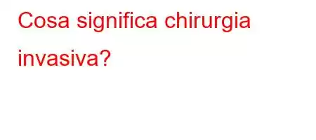 Cosa significa chirurgia invasiva?