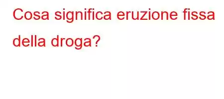 Cosa significa eruzione fissa della droga