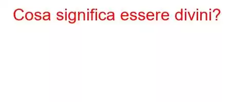 Cosa significa essere divini?