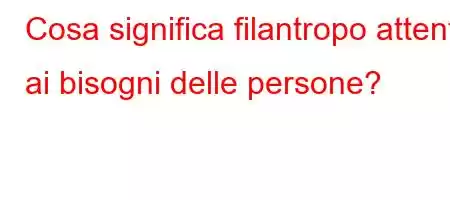 Cosa significa filantropo attento ai bisogni delle persone?