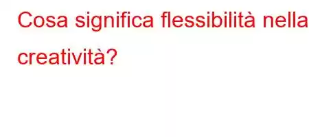 Cosa significa flessibilità nella creatività?