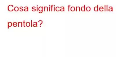 Cosa significa fondo della pentola?