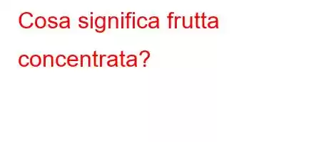 Cosa significa frutta concentrata?