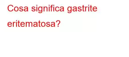 Cosa significa gastrite eritematosa