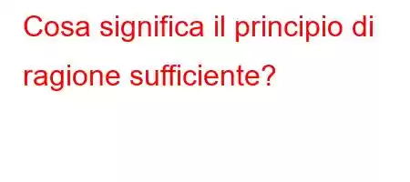 Cosa significa il principio di ragione sufficiente