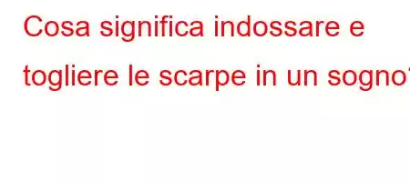 Cosa significa indossare e togliere le scarpe in un sogno?