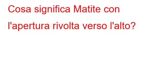 Cosa significa Matite con l'apertura rivolta verso l'alto?