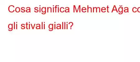 Cosa significa Mehmet Ağa con gli stivali gialli?