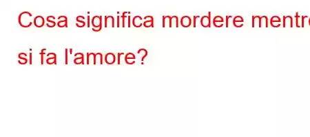 Cosa significa mordere mentre si fa l'amore?