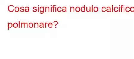 Cosa significa nodulo calcifico polmonare