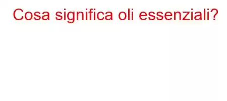 Cosa significa oli essenziali