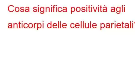 Cosa significa positività agli anticorpi delle cellule parietali