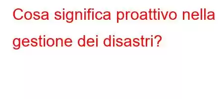 Cosa significa proattivo nella gestione dei disastri?