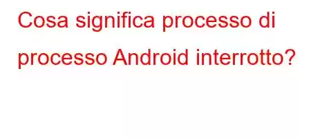 Cosa significa processo di processo Android interrotto?