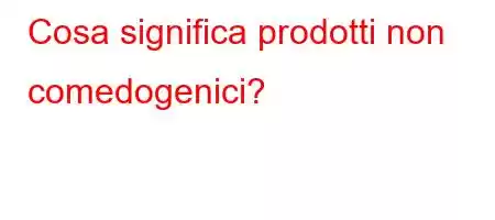 Cosa significa prodotti non comedogenici?