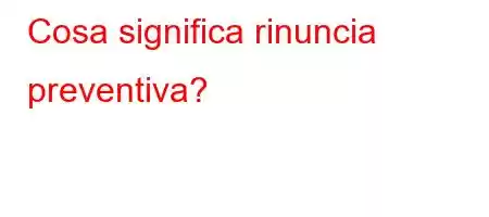 Cosa significa rinuncia preventiva?