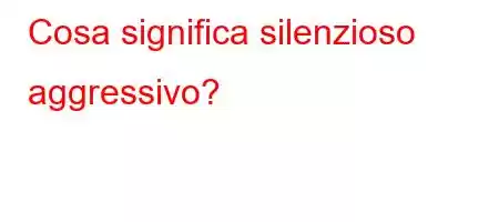 Cosa significa silenzioso aggressivo?