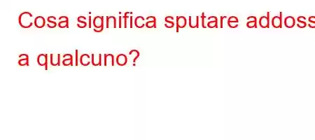 Cosa significa sputare addosso a qualcuno