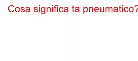 Cosa significa ta pneumatico?