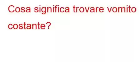 Cosa significa trovare vomito costante