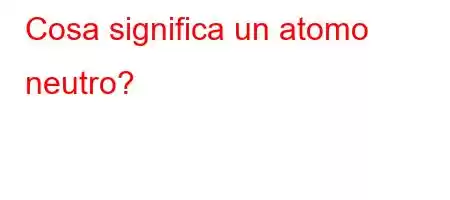 Cosa significa un atomo neutro?