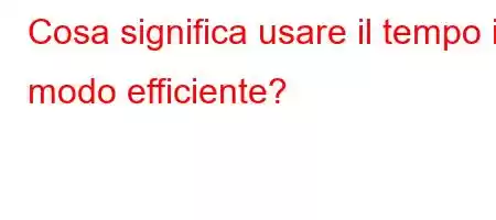 Cosa significa usare il tempo in modo efficiente?