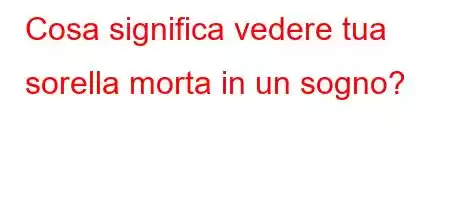 Cosa significa vedere tua sorella morta in un sogno?