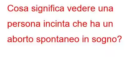 Cosa significa vedere una persona incinta che ha un aborto spontaneo in sogno