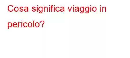 Cosa significa viaggio in pericolo?