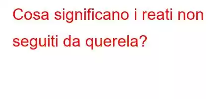 Cosa significano i reati non seguiti da querela