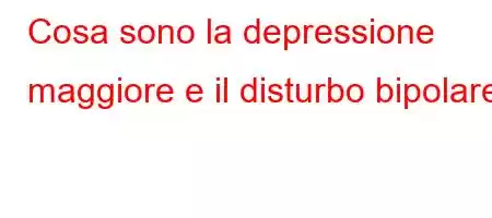 Cosa sono la depressione maggiore e il disturbo bipolare