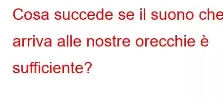 Cosa succede se il suono che arriva alle nostre orecchie è sufficiente