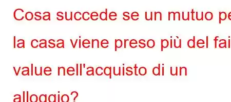 Cosa succede se un mutuo per la casa viene preso più del fair value nell'acquisto di un alloggio?