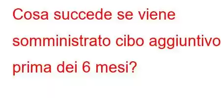 Cosa succede se viene somministrato cibo aggiuntivo prima dei 6 mesi