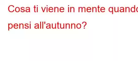 Cosa ti viene in mente quando pensi all'autunno