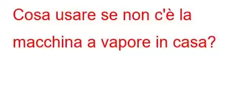 Cosa usare se non c'è la macchina a vapore in casa?