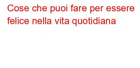 Cose che puoi fare per essere felice nella vita quotidiana