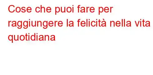 Cose che puoi fare per raggiungere la felicità nella vita quotidiana