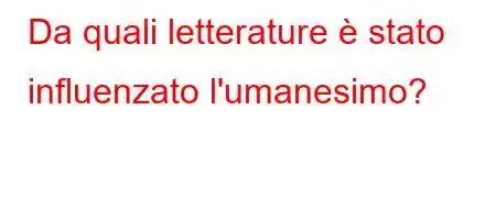 Da quali letterature è stato influenzato l'umanesimo