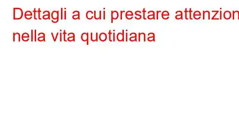 Dettagli a cui prestare attenzione nella vita quotidiana