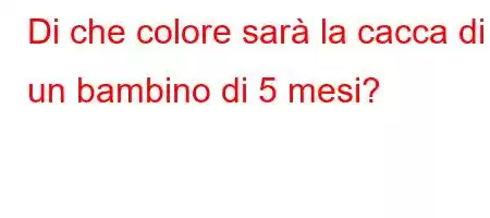 Di che colore sarà la cacca di un bambino di 5 mesi?