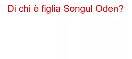 Di chi è figlia Songul Oden?