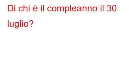 Di chi è il compleanno il 30 luglio?