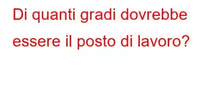 Di quanti gradi dovrebbe essere il posto di lavoro