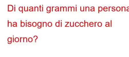 Di quanti grammi una persona ha bisogno di zucchero al giorno?