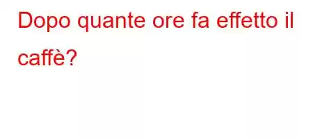 Dopo quante ore fa effetto il caffè?