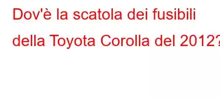 Dov'è la scatola dei fusibili della Toyota Corolla del 2012?