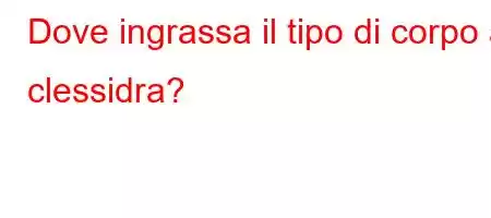 Dove ingrassa il tipo di corpo a clessidra?