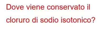 Dove viene conservato il cloruro di sodio isotonico?