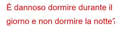 È dannoso dormire durante il giorno e non dormire la notte